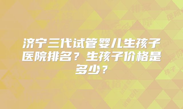 济宁三代试管婴儿生孩子医院排名?生孩子价格是多少?