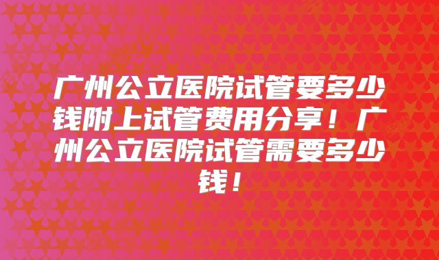 广州公立医院试管要多少钱附上试管费用分享！广州公立医院试管需要多少钱！