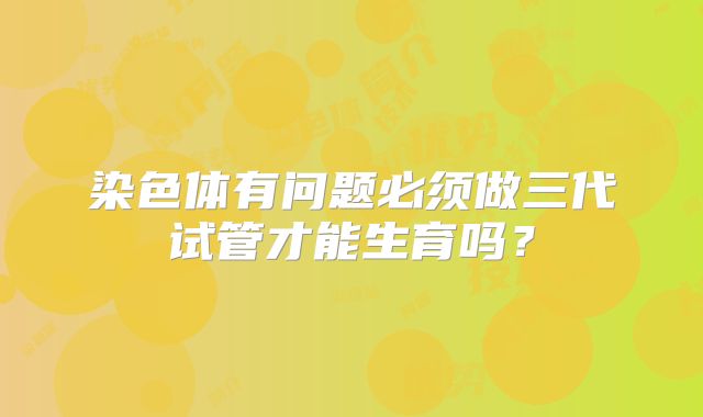 染色体有问题必须做三代试管才能生育吗？