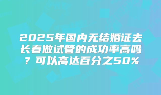 2025年国内无结婚证去长春做试管的成功率高吗？可以高达百分之50%