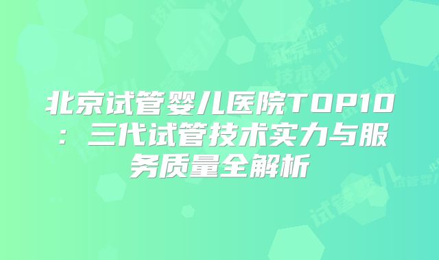 北京试管婴儿医院TOP10：三代试管技术实力与服务质量全解析