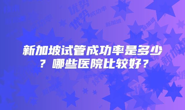 新加坡试管成功率是多少？哪些医院比较好？