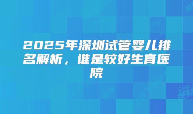 2025年深圳试管婴儿排名解析，谁是较好生育医院