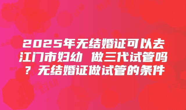 2025年无结婚证可以去江门市妇幼 做三代试管吗？无结婚证做试管的条件