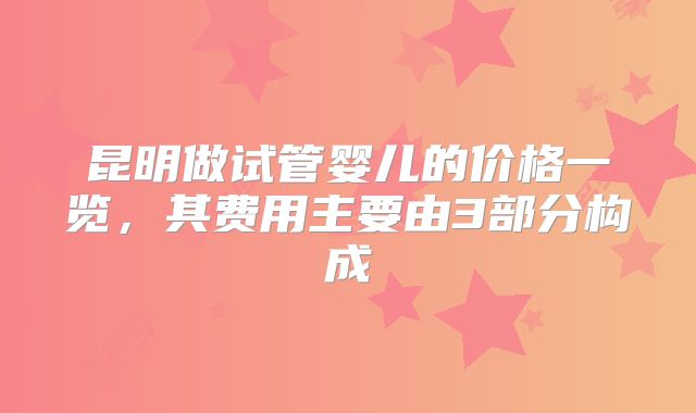 昆明做试管婴儿的价格一览,其费用主要由3部分构成