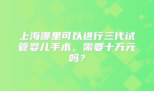 上海哪里可以进行三代试管婴儿手术,需要十万元吗?