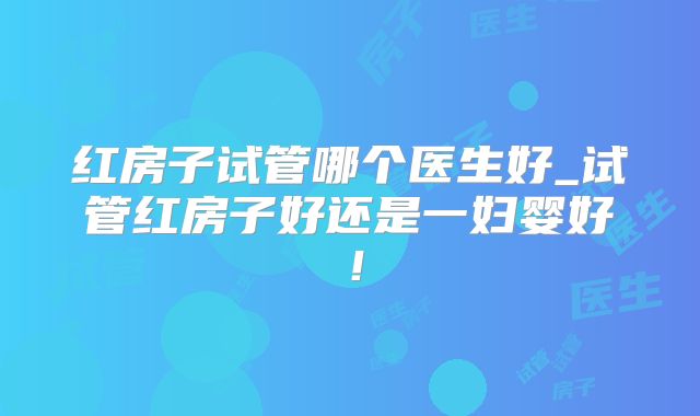 红房子试管哪个医生好_试管红房子好还是一妇婴好！