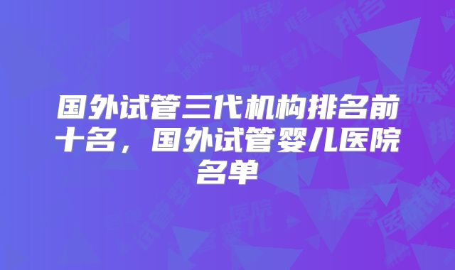 国外试管三代机构排名前十名,国外试管婴儿医院名单