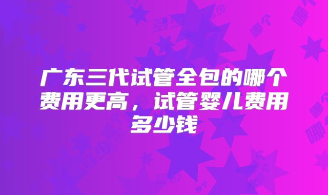广东三代试管全包的哪个费用更高，试管婴儿费用多少钱