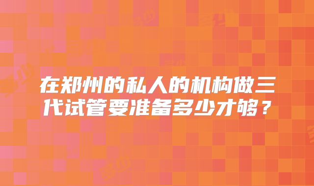在郑州的私人的机构做三代试管要准备多少才够？