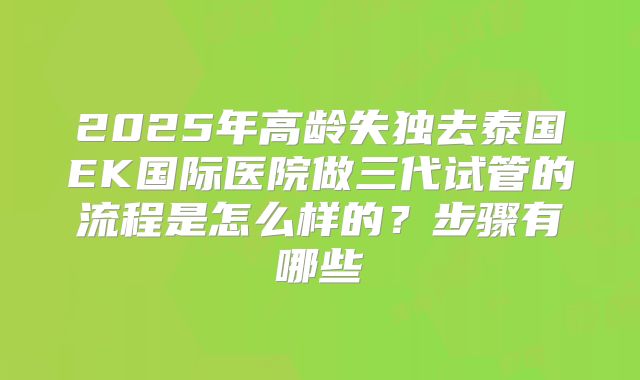 2025年高龄失独去泰国EK国际医院做三代试管的流程是怎么样的?步骤有哪些