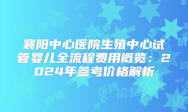 襄阳中心医院生殖中心试管婴儿全流程费用概览：2024年参考价格解析