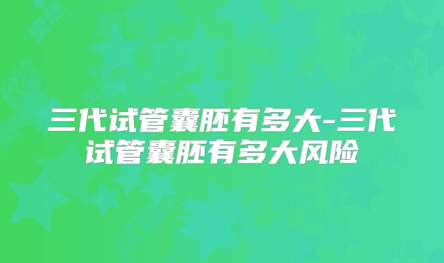 三代试管囊胚有多大-三代试管囊胚有多大风险