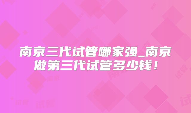 南京三代试管哪家强_南京做第三代试管多少钱！
