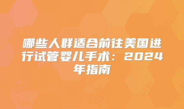 哪些人群适合前往美国进行试管婴儿手术:2024年指南