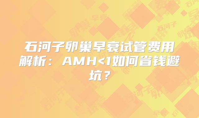 石河子卵巢早衰试管费用解析：AMH<1如何省钱避坑？