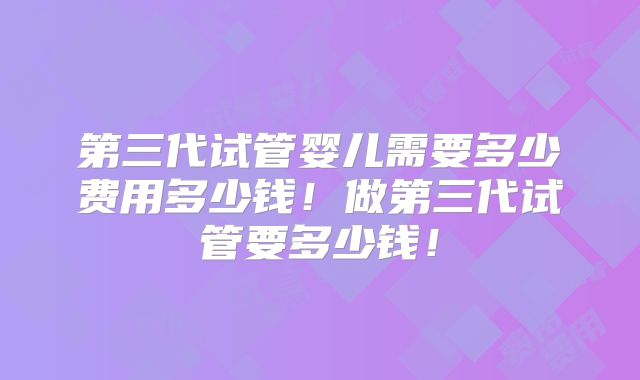 第三代试管婴儿需要多少费用多少钱!做第三代试管要多少钱!