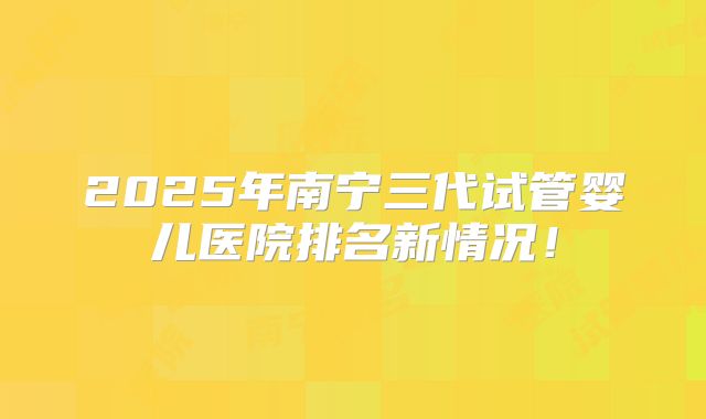 2025年南宁三代试管婴儿医院排名新情况！