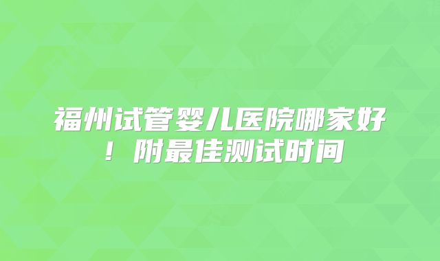 福州试管婴儿医院哪家好！附最佳测试时间