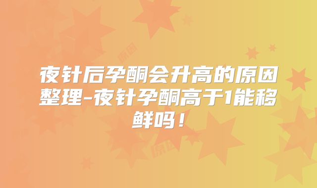 夜针后孕酮会升高的原因整理-夜针孕酮高于1能移鲜吗!
