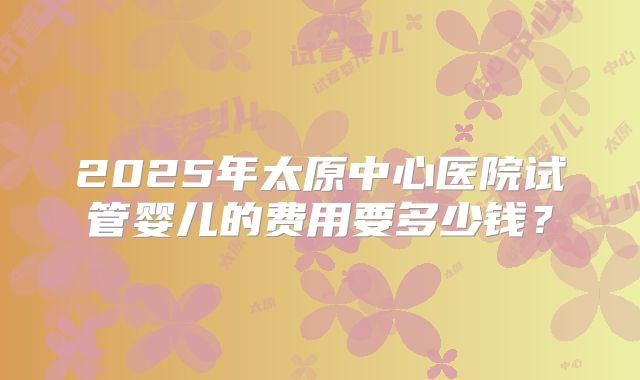 2025年太原中心医院试管婴儿的费用要多少钱?
