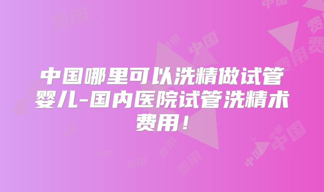 中国哪里可以洗精做试管婴儿-国内医院试管洗精术费用!