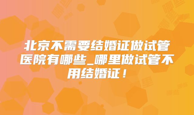 北京不需要结婚证做试管医院有哪些_哪里做试管不用结婚证!