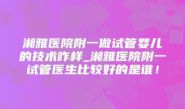 湘雅医院附一做试管婴儿的技术咋样_湘雅医院附一试管医生比较好的是谁！