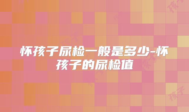 怀孩子尿检一般是多少-怀孩子的尿检值