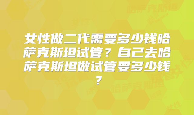 女性做二代需要多少钱哈萨克斯坦试管？自己去哈萨克斯坦做试管要多少钱？
