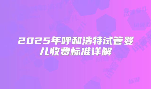 2025年呼和浩特试管婴儿收费标准详解