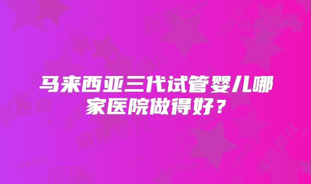 马来西亚三代试管婴儿哪家医院做得好？
