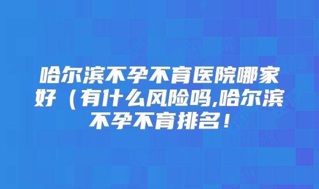 哈尔滨不孕不育医院哪家好(有什么风险吗,哈尔滨不孕不育排名!
