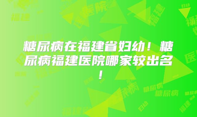 糖尿病在福建省妇幼！糖尿病福建医院哪家较出名！