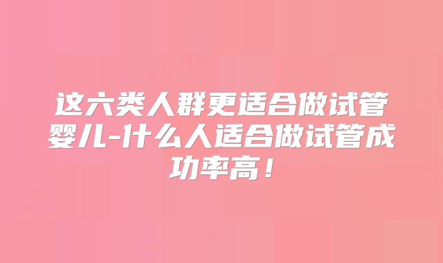 这六类人群更适合做试管婴儿-什么人适合做试管成功率高！