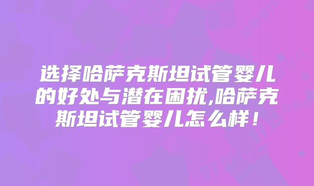 选择哈萨克斯坦试管婴儿的好处与潜在困扰,哈萨克斯坦试管婴儿怎么样！