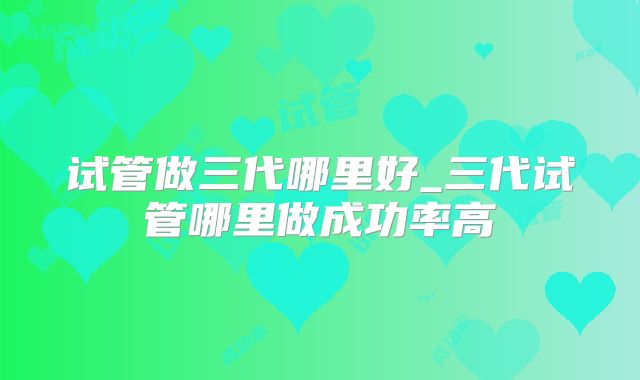 试管做三代哪里好_三代试管哪里做成功率高