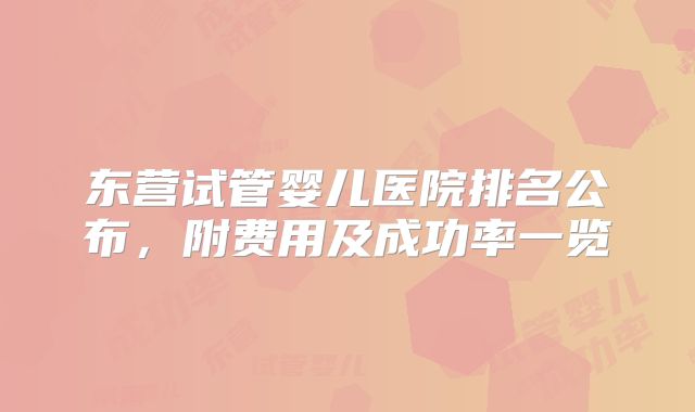 东营试管婴儿医院排名公布,附费用及成功率一览