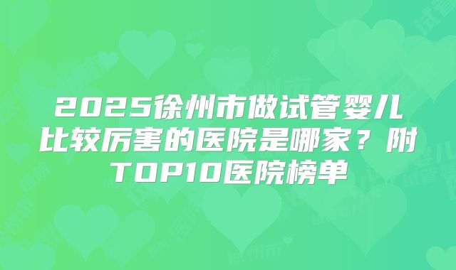 2025徐州市做试管婴儿比较厉害的医院是哪家？附TOP10医院榜单