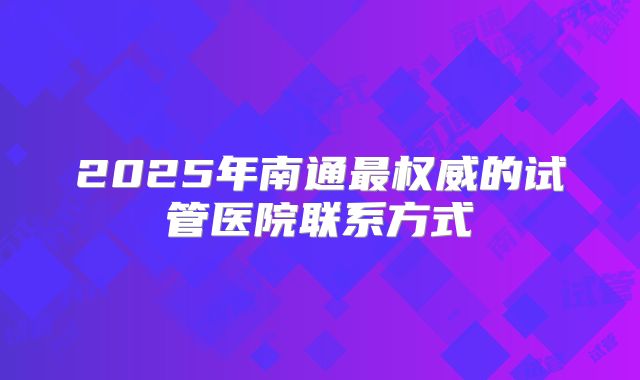 2025年南通最权威的试管医院联系方式