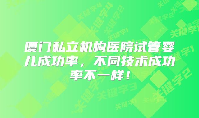 厦门私立机构医院试管婴儿成功率，不同技术成功率不一样！