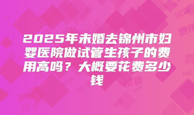2025年未婚去锦州市妇婴医院做试管生孩子的费用高吗?大概要花费多少钱