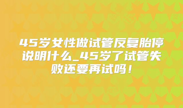45岁女性做试管反复胎停说明什么_45岁了试管失败还要再试吗!