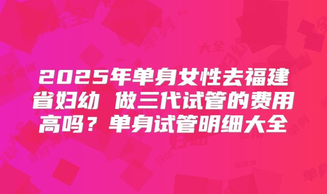 2025年单身女性去福建省妇幼 做三代试管的费用高吗？单身试管明细大全