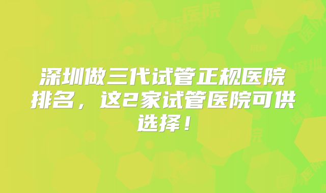 深圳做三代试管正规医院排名，这2家试管医院可供选择！