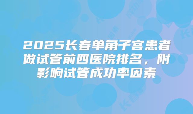 2025长春单角子宫患者做试管前四医院排名,附影响试管成功率因素