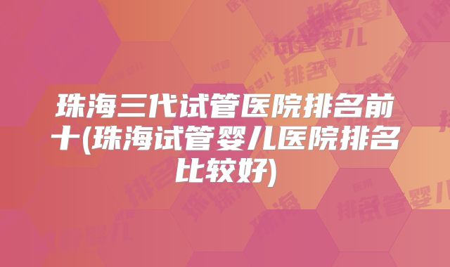 珠海三代试管医院排名前十(珠海试管婴儿医院排名比较好)