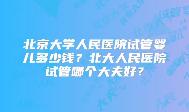 北京大学人民医院试管婴儿多少钱？北大人民医院试管哪个大夫好？