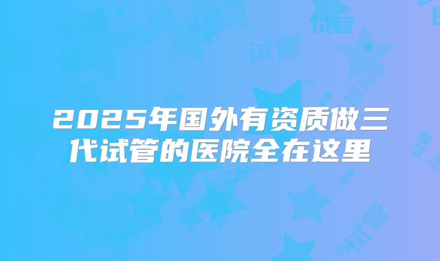 2025年国外有资质做三代试管的医院全在这里