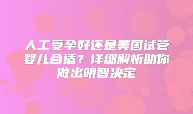 人工受孕好还是美国试管婴儿合适？详细解析助你做出明智决定
